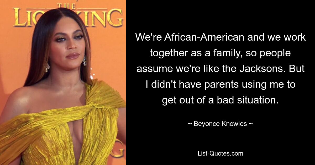 We're African-American and we work together as a family, so people assume we're like the Jacksons. But I didn't have parents using me to get out of a bad situation. — © Beyonce Knowles