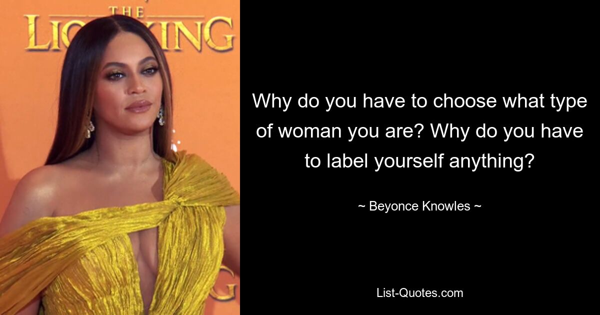 Why do you have to choose what type of woman you are? Why do you have to label yourself anything? — © Beyonce Knowles