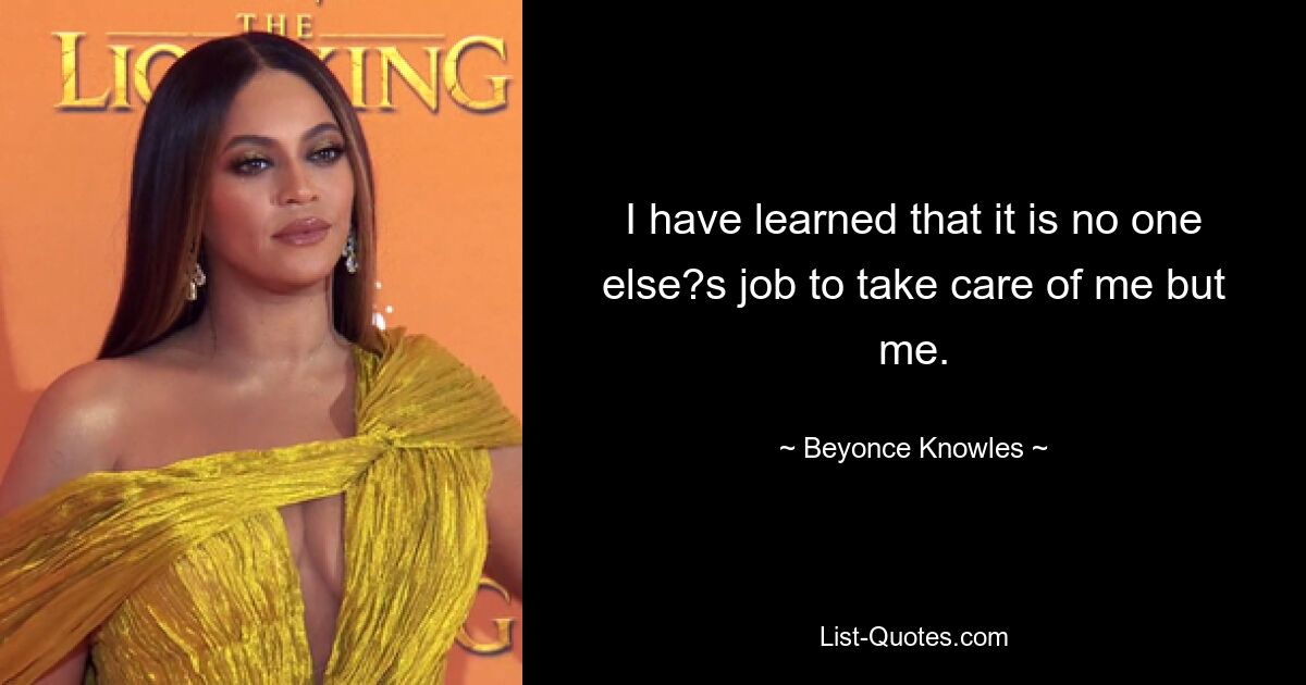 I have learned that it is no one else?s job to take care of me but me. — © Beyonce Knowles