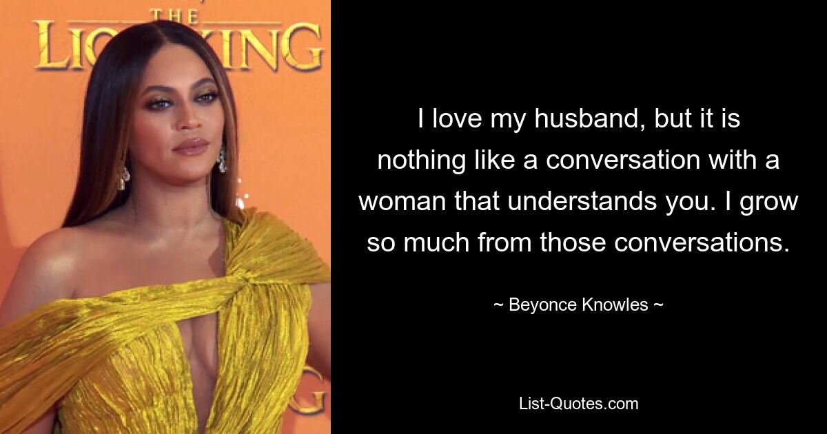 I love my husband, but it is nothing like a conversation with a woman that understands you. I grow so much from those conversations. — © Beyonce Knowles