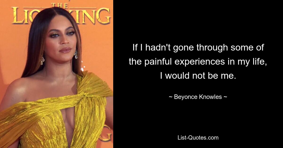 If I hadn't gone through some of the painful experiences in my life, I would not be me. — © Beyonce Knowles