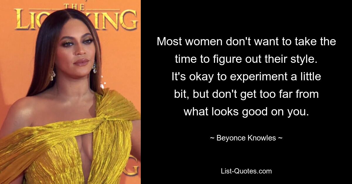 Most women don't want to take the time to figure out their style. It's okay to experiment a little bit, but don't get too far from what looks good on you. — © Beyonce Knowles