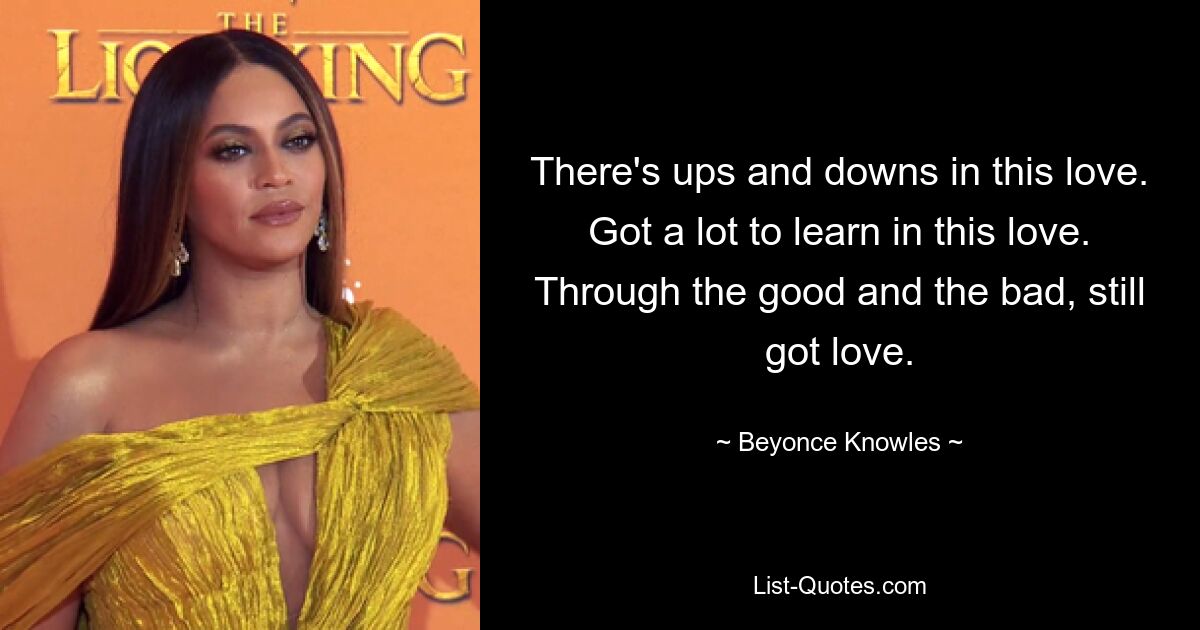 There's ups and downs in this love. Got a lot to learn in this love. Through the good and the bad, still got love. — © Beyonce Knowles