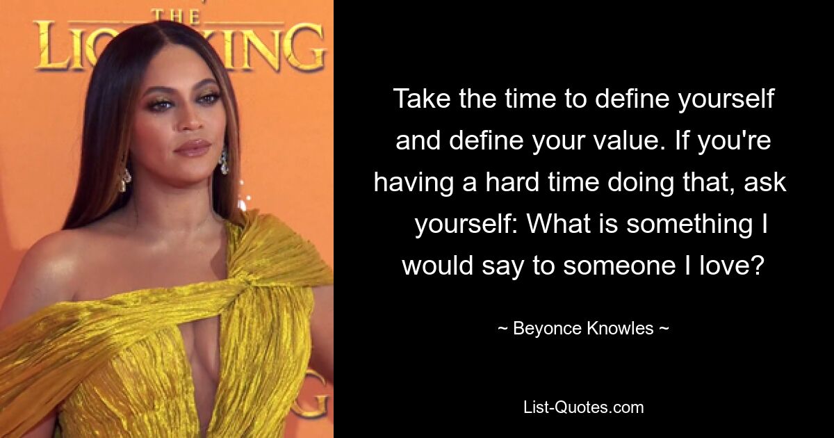 Take the time to define yourself and define your value. If you're having a hard time doing that, ask    yourself: What is something I would say to someone I love? — © Beyonce Knowles