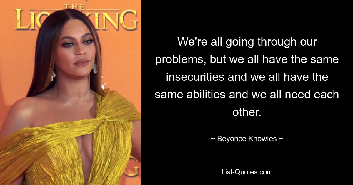 We're all going through our problems, but we all have the same insecurities and we all have the same abilities and we all need each other. — © Beyonce Knowles