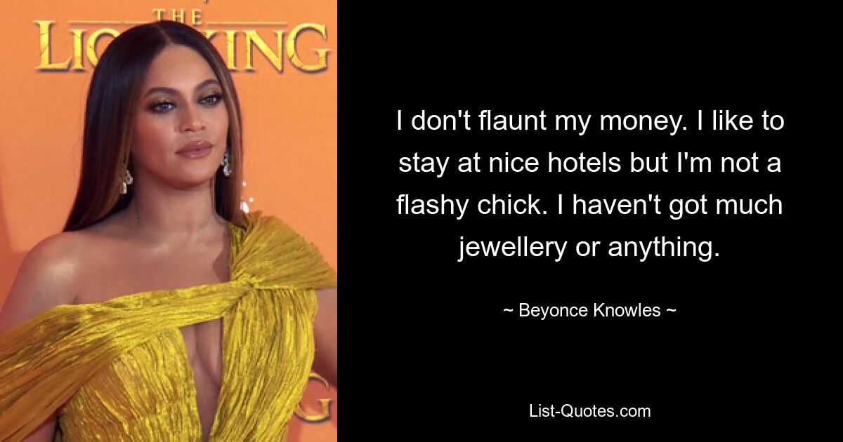 I don't flaunt my money. I like to stay at nice hotels but I'm not a flashy chick. I haven't got much jewellery or anything. — © Beyonce Knowles