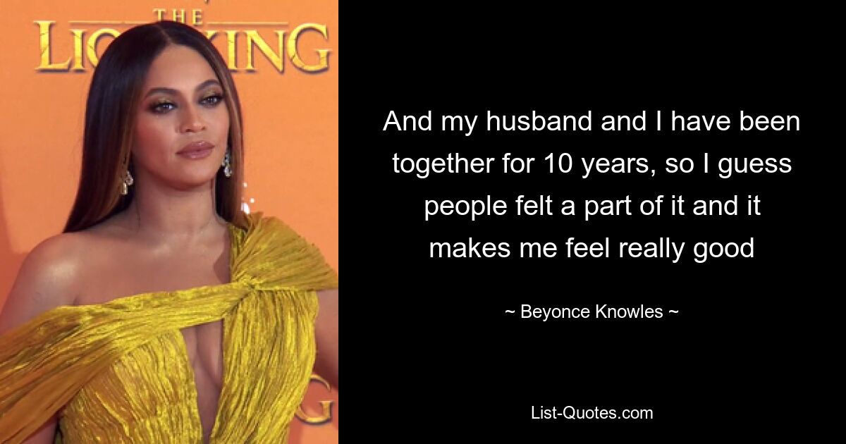 And my husband and I have been together for 10 years, so I guess people felt a part of it and it makes me feel really good — © Beyonce Knowles