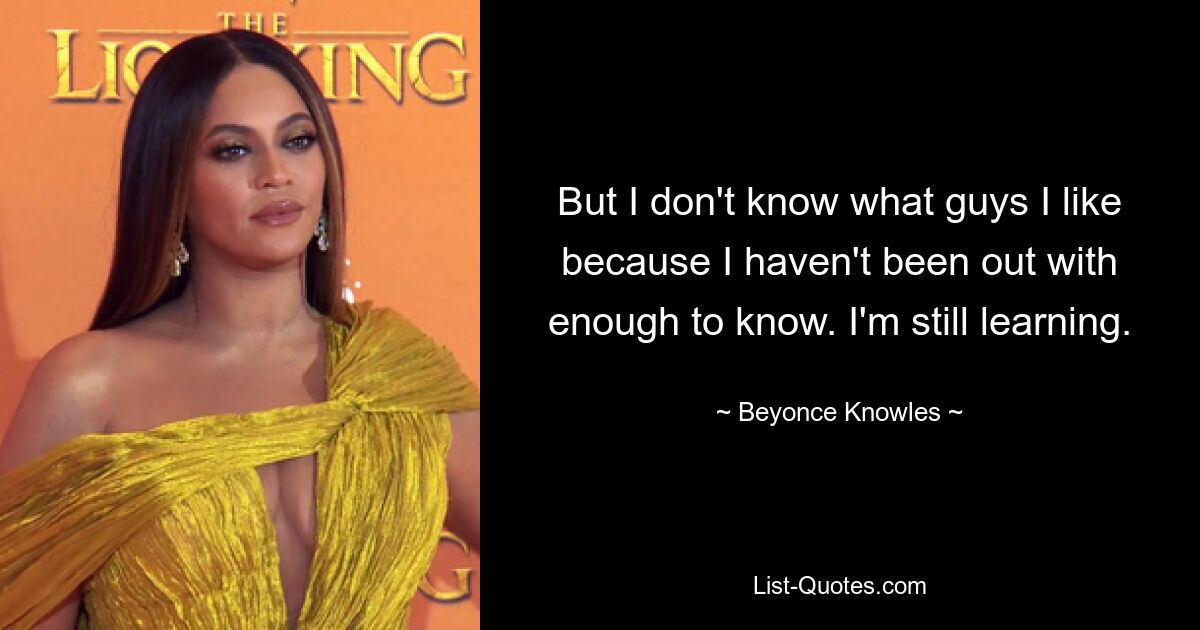 But I don't know what guys I like because I haven't been out with enough to know. I'm still learning. — © Beyonce Knowles