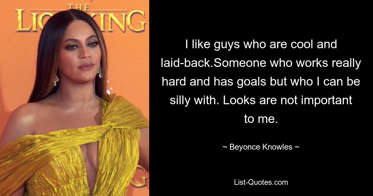 I like guys who are cool and laid-back.Someone who works really hard and has goals but who I can be silly with. Looks are not important to me. — © Beyonce Knowles