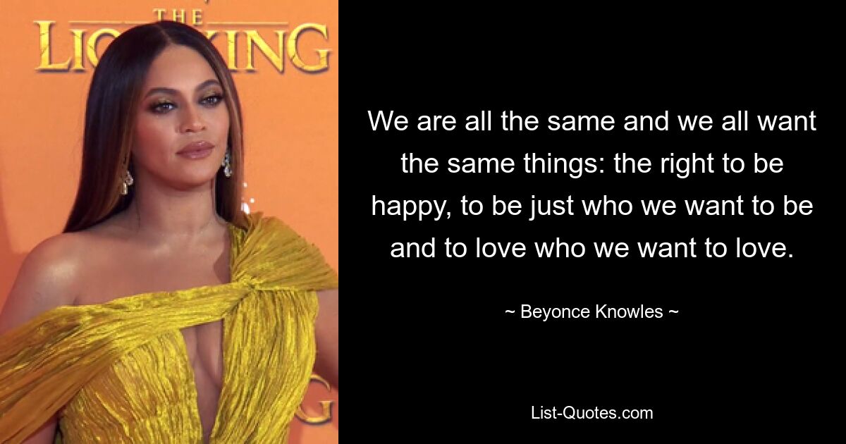 We are all the same and we all want the same things: the right to be happy, to be just who we want to be and to love who we want to love. — © Beyonce Knowles