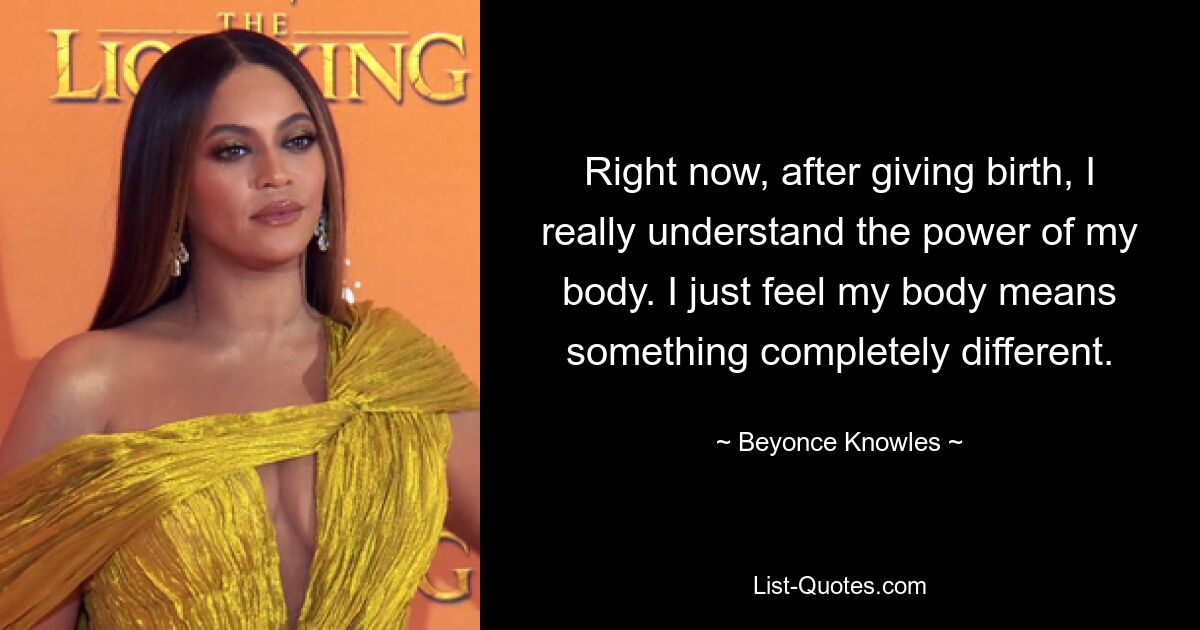 Right now, after giving birth, I really understand the power of my body. I just feel my body means something completely different. — © Beyonce Knowles