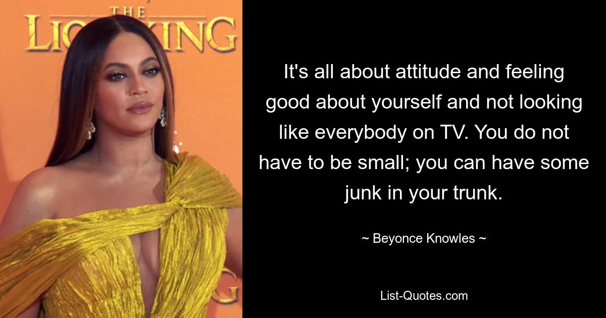 It's all about attitude and feeling good about yourself and not looking like everybody on TV. You do not have to be small; you can have some junk in your trunk. — © Beyonce Knowles