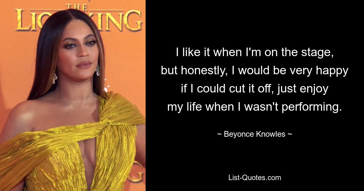 I like it when I'm on the stage, but honestly, I would be very happy if I could cut it off, just enjoy my life when I wasn't performing. — © Beyonce Knowles