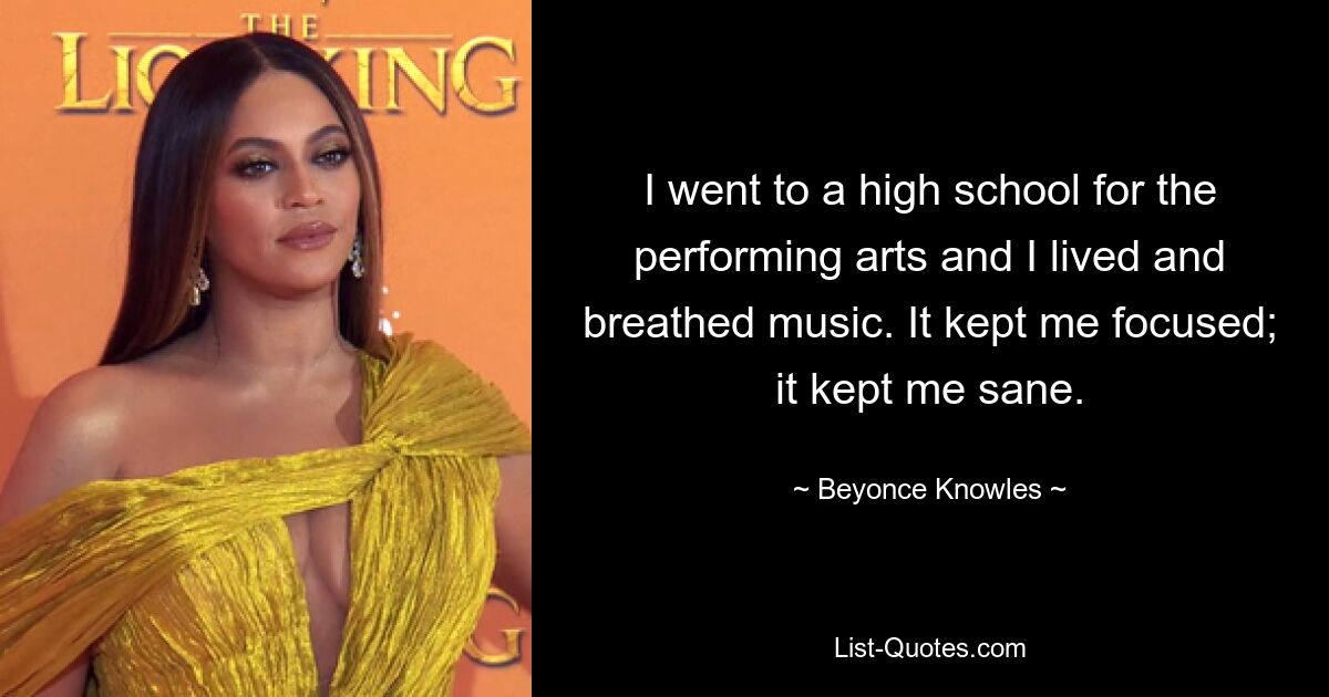 I went to a high school for the performing arts and I lived and breathed music. It kept me focused; it kept me sane. — © Beyonce Knowles