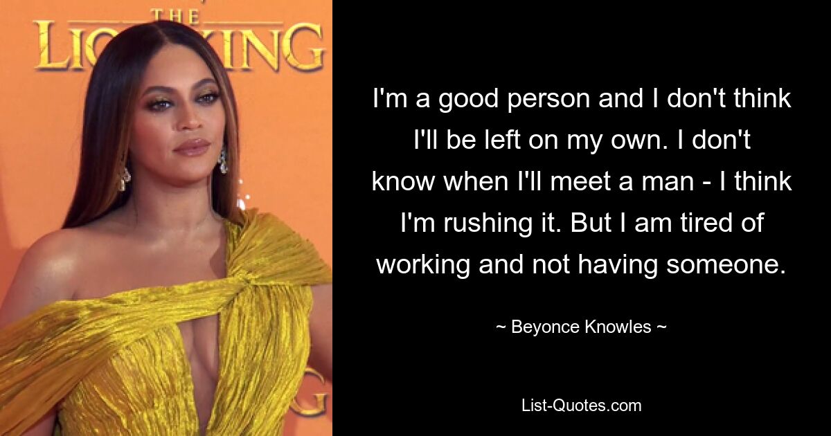 I'm a good person and I don't think I'll be left on my own. I don't know when I'll meet a man - I think I'm rushing it. But I am tired of working and not having someone. — © Beyonce Knowles