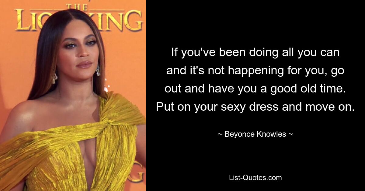 If you've been doing all you can and it's not happening for you, go out and have you a good old time. Put on your sexy dress and move on. — © Beyonce Knowles