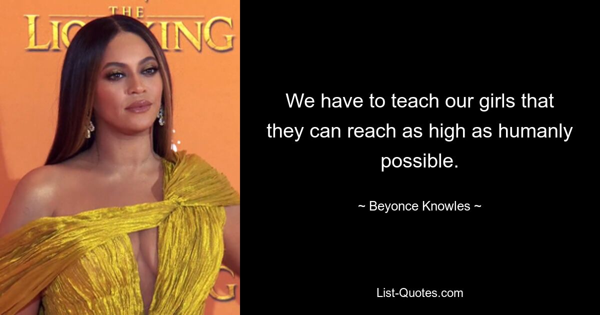 We have to teach our girls that they can reach as high as humanly possible. — © Beyonce Knowles