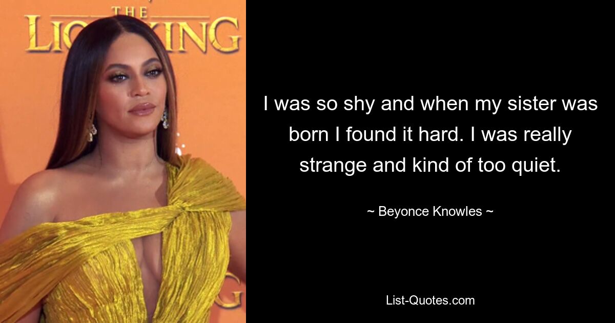 I was so shy and when my sister was born I found it hard. I was really strange and kind of too quiet. — © Beyonce Knowles