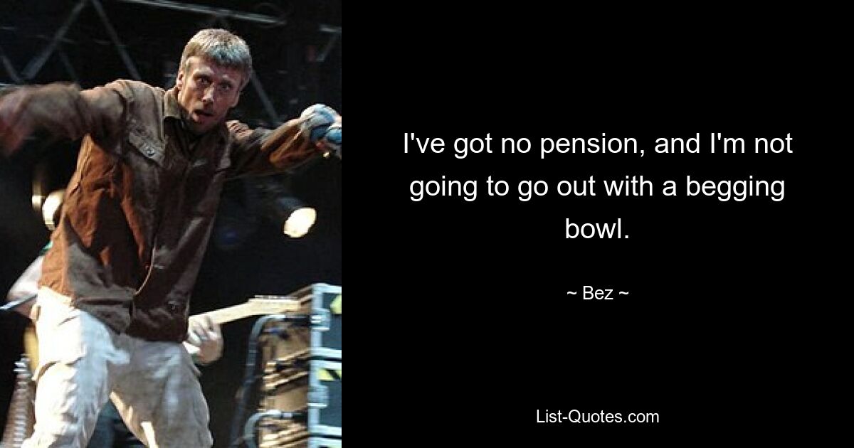 I've got no pension, and I'm not going to go out with a begging bowl. — © Bez