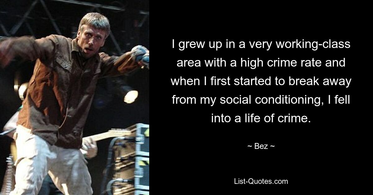 I grew up in a very working-class area with a high crime rate and when I first started to break away from my social conditioning, I fell into a life of crime. — © Bez