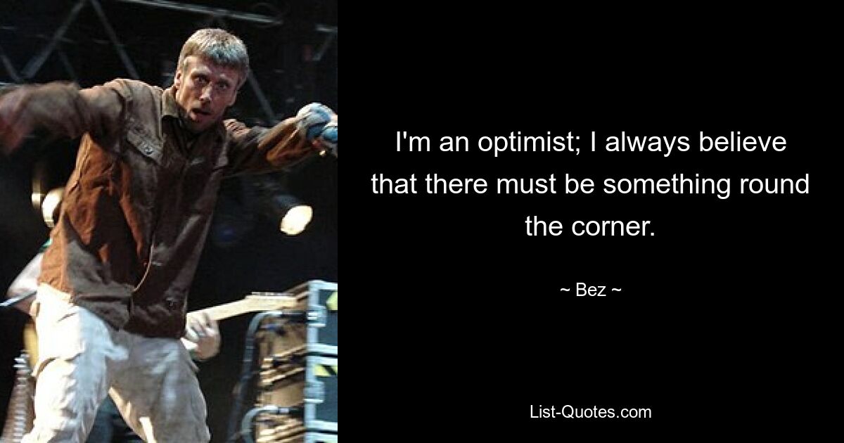 I'm an optimist; I always believe that there must be something round the corner. — © Bez