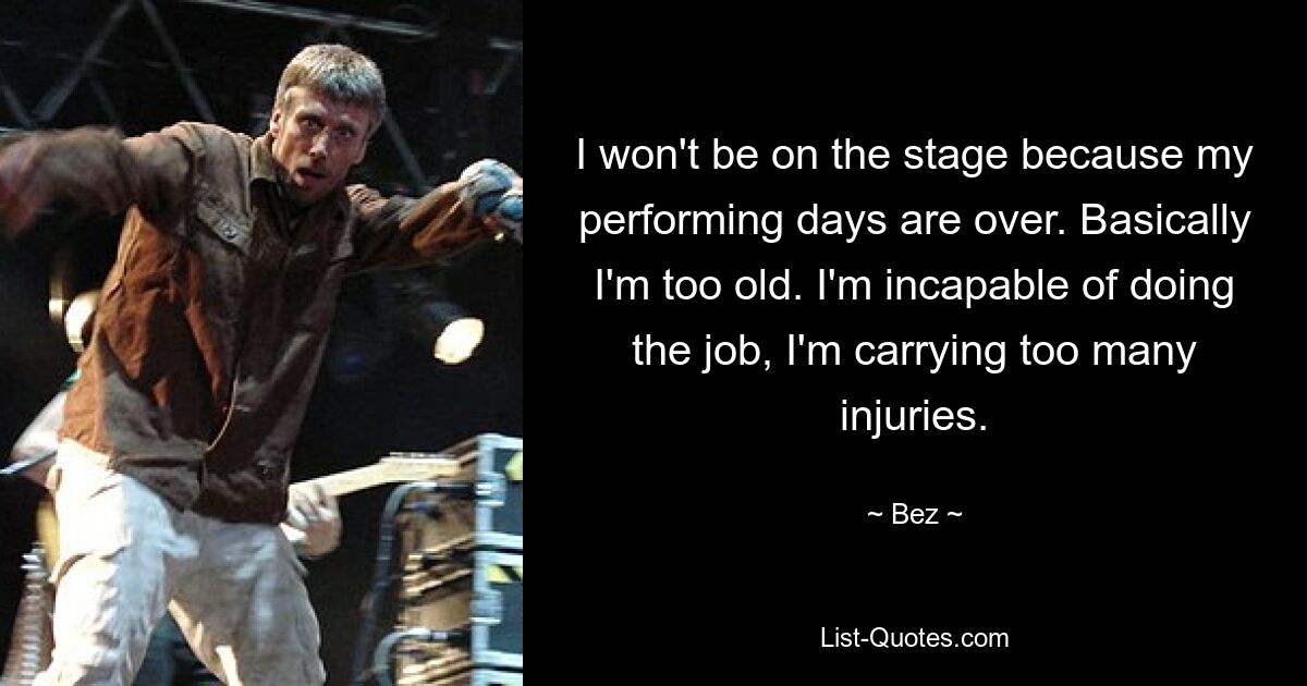 I won't be on the stage because my performing days are over. Basically I'm too old. I'm incapable of doing the job, I'm carrying too many injuries. — © Bez