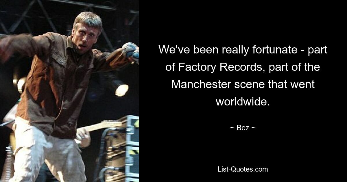 We've been really fortunate - part of Factory Records, part of the Manchester scene that went worldwide. — © Bez