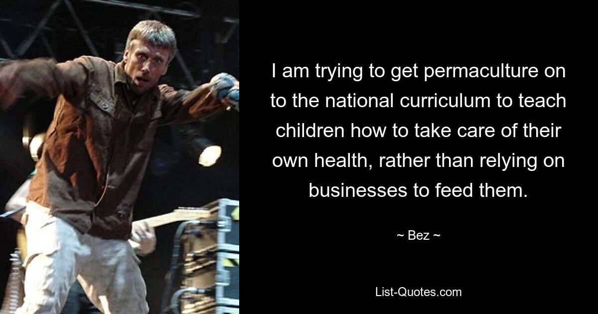 I am trying to get permaculture on to the national curriculum to teach children how to take care of their own health, rather than relying on businesses to feed them. — © Bez