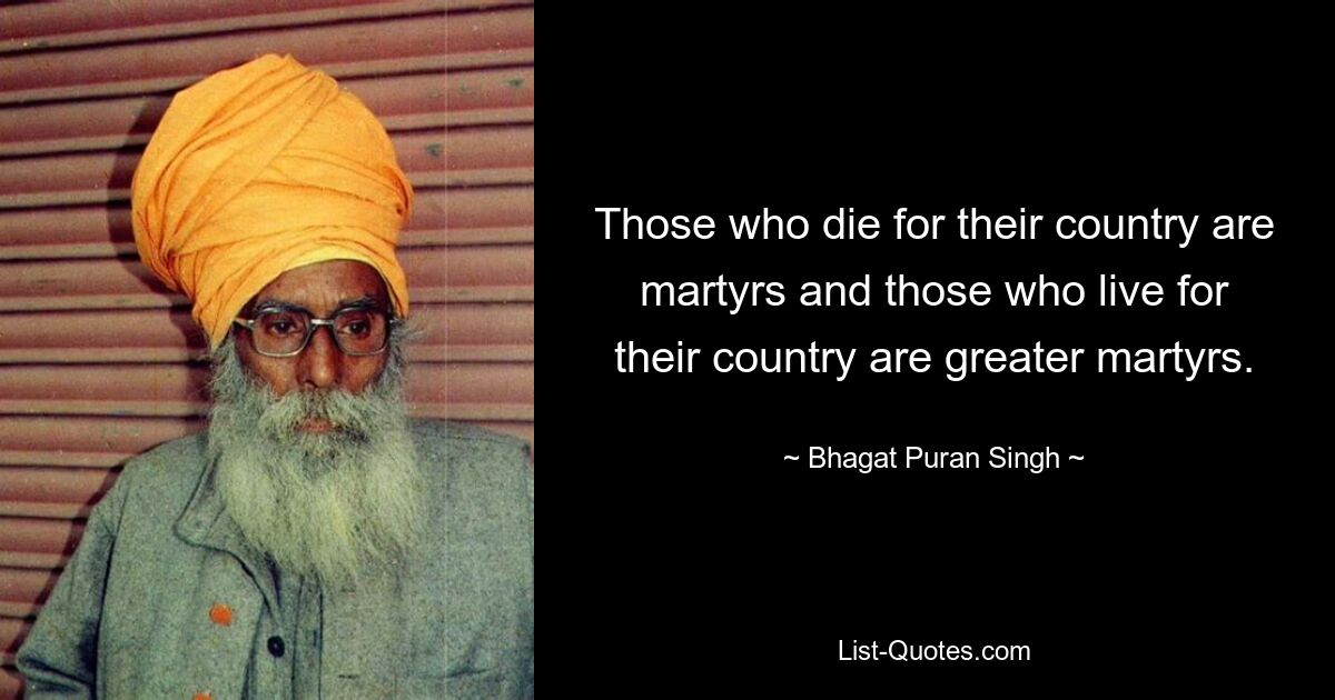 Those who die for their country are martyrs and those who live for their country are greater martyrs. — © Bhagat Puran Singh