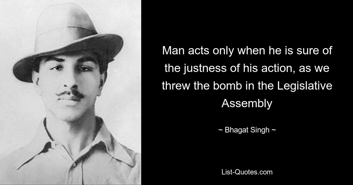 Man acts only when he is sure of the justness of his action, as we threw the bomb in the Legislative Assembly — © Bhagat Singh