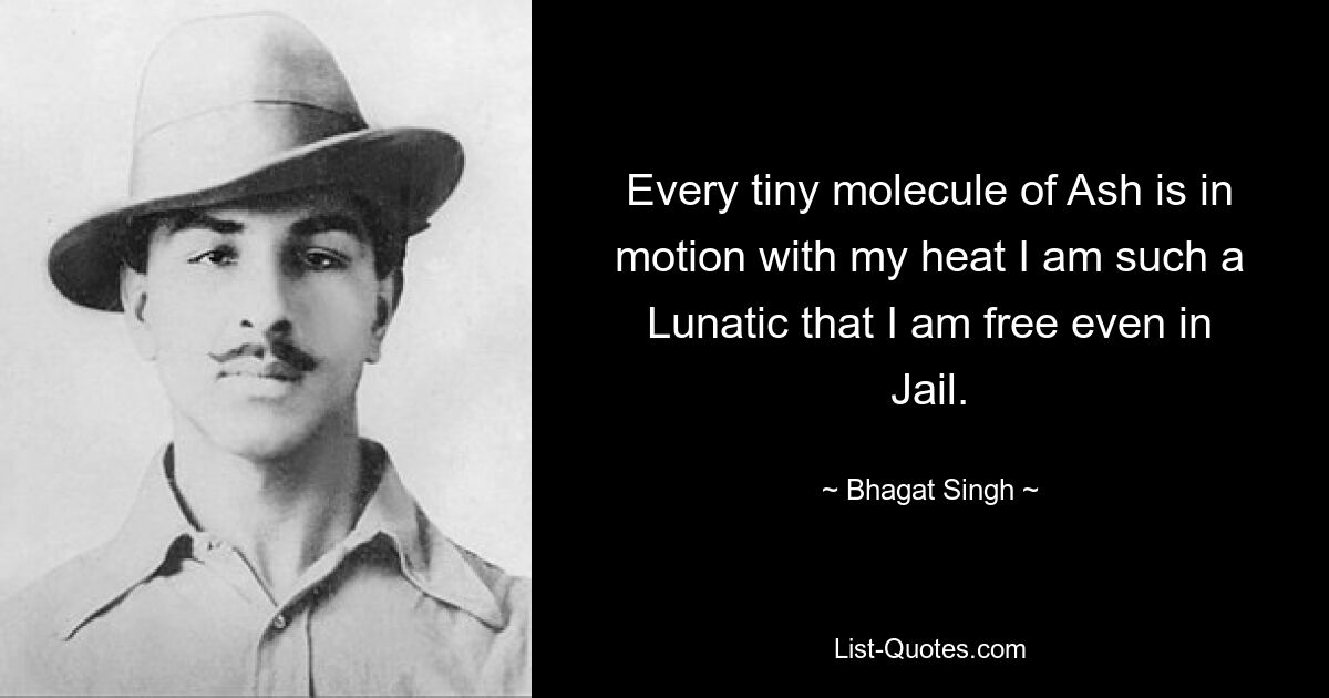 Every tiny molecule of Ash is in motion with my heat I am such a Lunatic that I am free even in Jail. — © Bhagat Singh