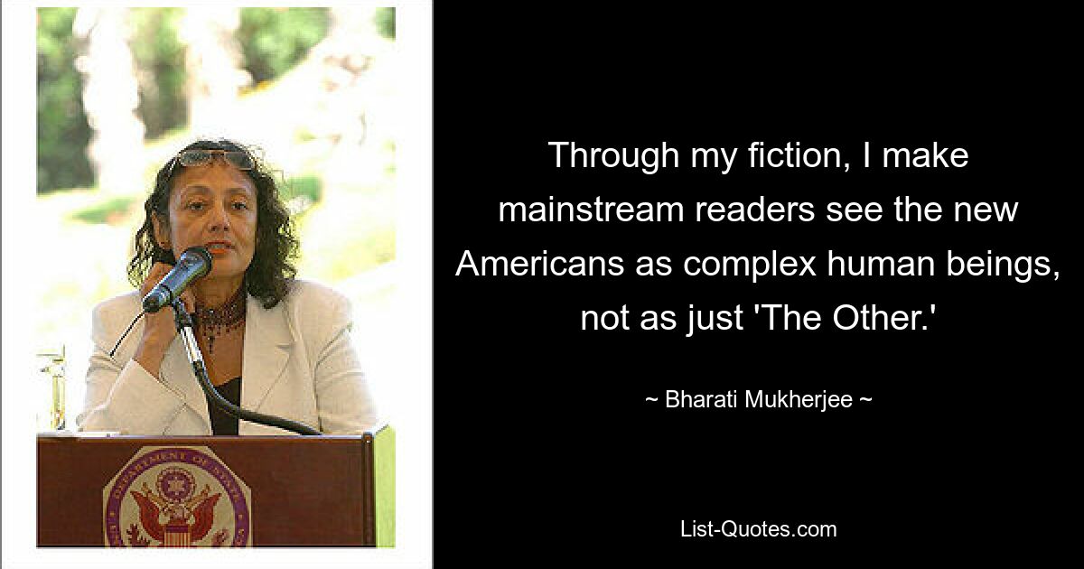 Through my fiction, I make mainstream readers see the new Americans as complex human beings, not as just 'The Other.' — © Bharati Mukherjee