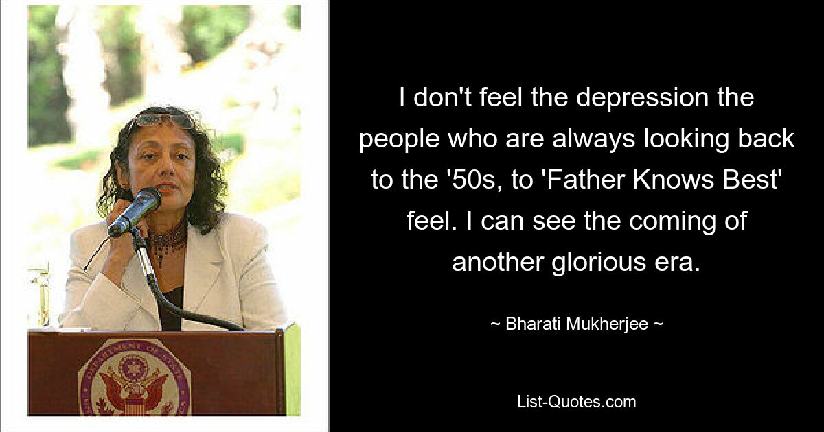 I don't feel the depression the people who are always looking back to the '50s, to 'Father Knows Best' feel. I can see the coming of another glorious era. — © Bharati Mukherjee