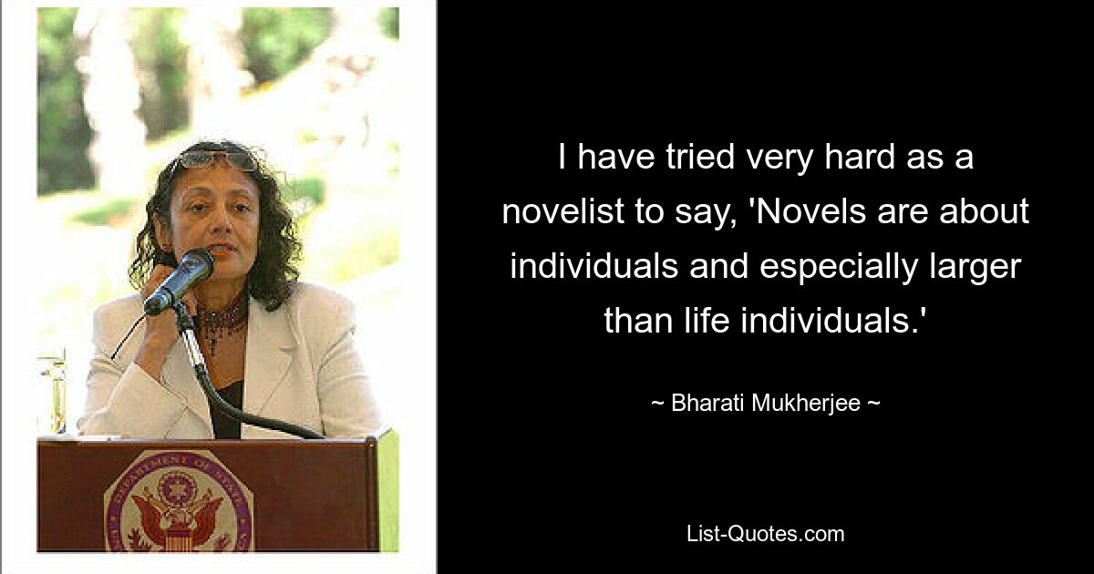 I have tried very hard as a novelist to say, 'Novels are about individuals and especially larger than life individuals.' — © Bharati Mukherjee