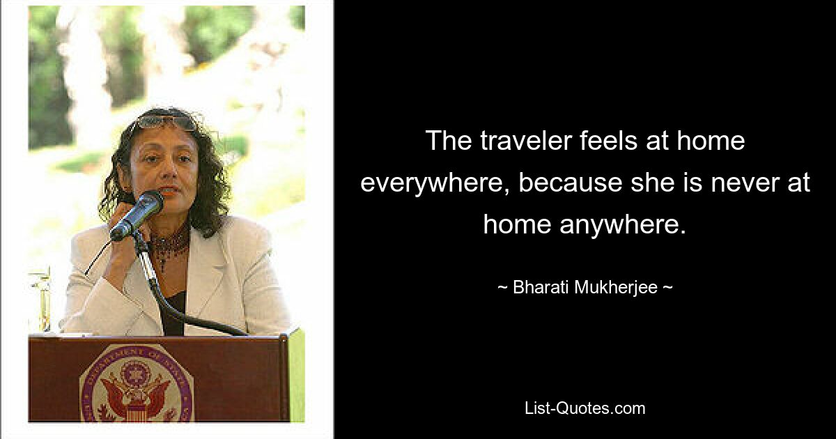 The traveler feels at home everywhere, because she is never at home anywhere. — © Bharati Mukherjee