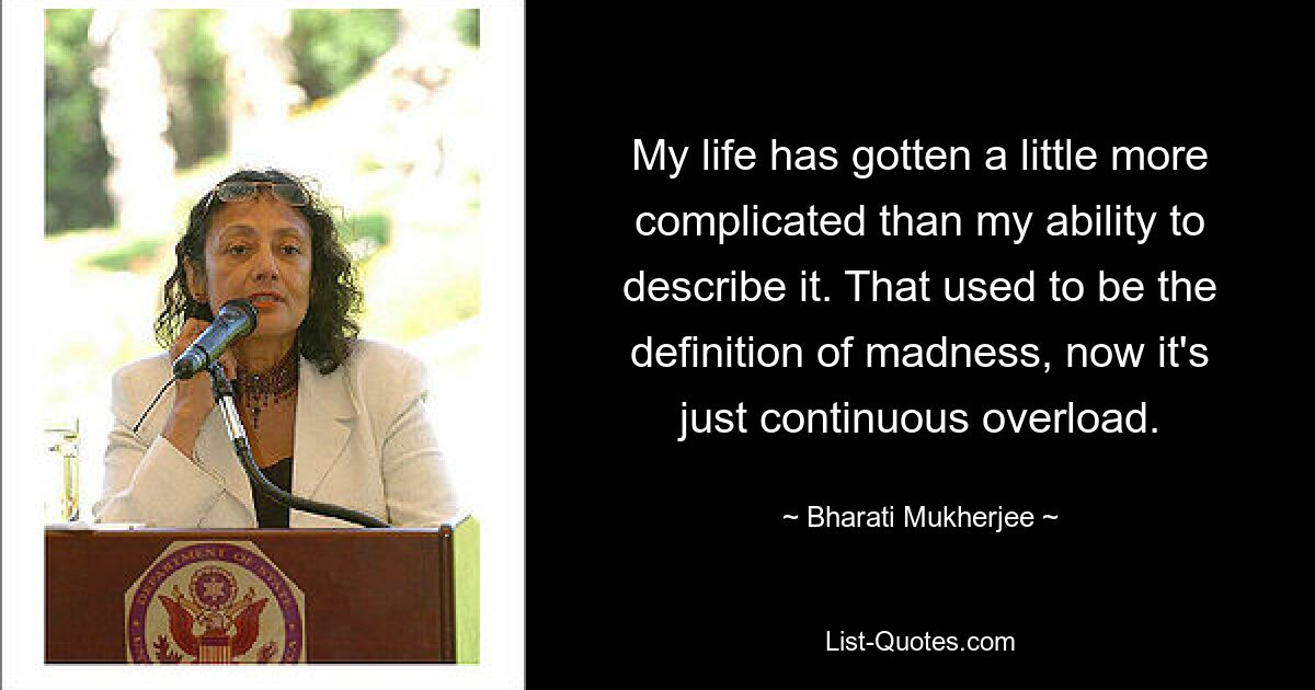 My life has gotten a little more complicated than my ability to describe it. That used to be the definition of madness, now it's just continuous overload. — © Bharati Mukherjee