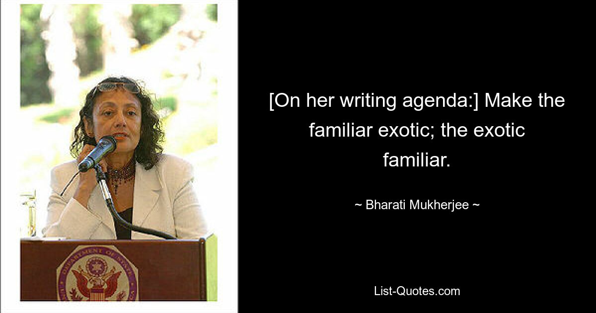 [On her writing agenda:] Make the familiar exotic; the exotic familiar. — © Bharati Mukherjee