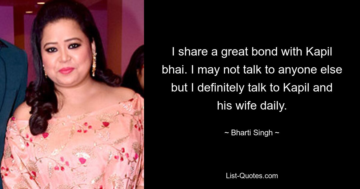 I share a great bond with Kapil bhai. I may not talk to anyone else but I definitely talk to Kapil and his wife daily. — © Bharti Singh