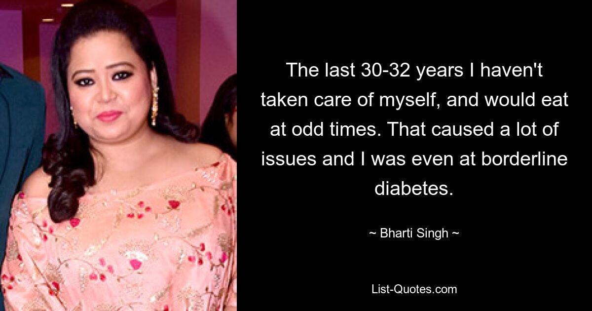 The last 30-32 years I haven't taken care of myself, and would eat at odd times. That caused a lot of issues and I was even at borderline diabetes. — © Bharti Singh