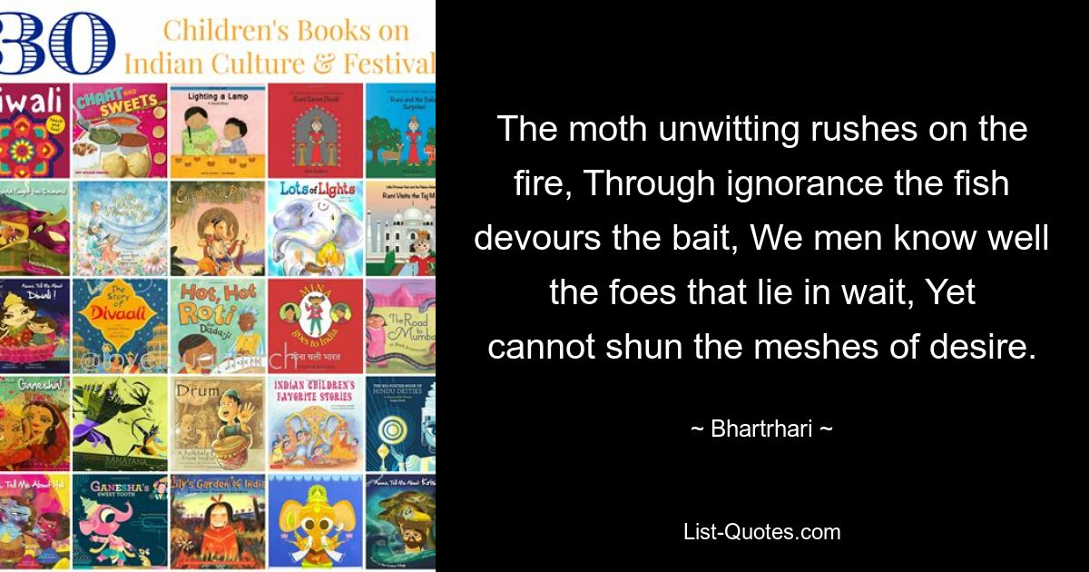 The moth unwitting rushes on the fire, Through ignorance the fish devours the bait, We men know well the foes that lie in wait, Yet cannot shun the meshes of desire. — © Bhartrhari