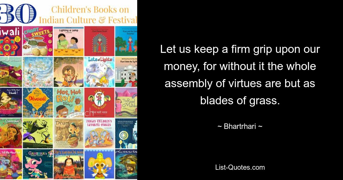 Let us keep a firm grip upon our money, for without it the whole assembly of virtues are but as blades of grass. — © Bhartrhari