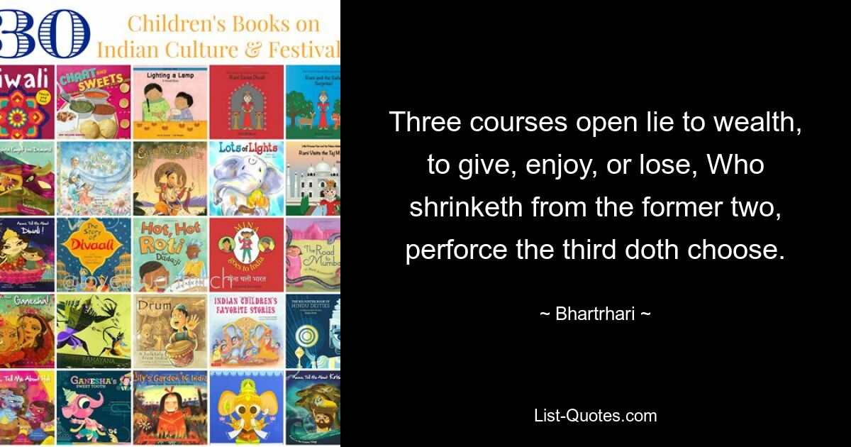 Three courses open lie to wealth, to give, enjoy, or lose, Who shrinketh from the former two, perforce the third doth choose. — © Bhartrhari