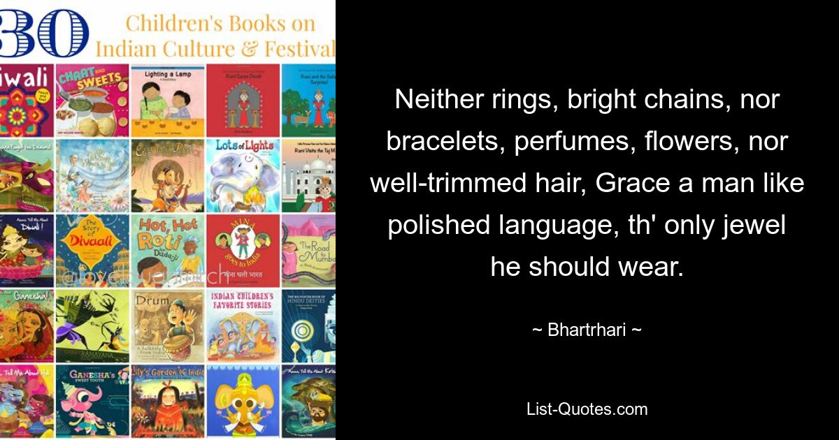 Neither rings, bright chains, nor bracelets, perfumes, flowers, nor well-trimmed hair, Grace a man like polished language, th' only jewel he should wear. — © Bhartrhari