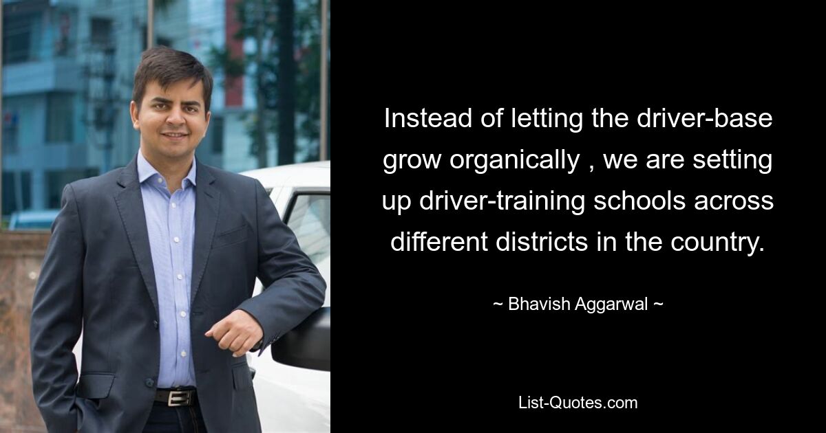 Instead of letting the driver-base grow organically , we are setting up driver-training schools across different districts in the country. — © Bhavish Aggarwal