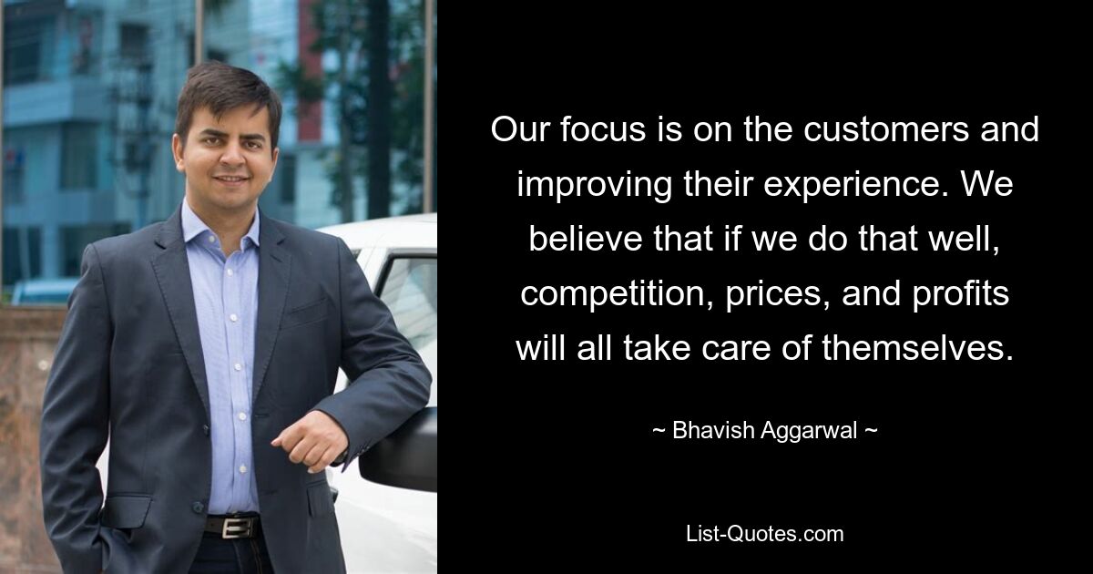 Our focus is on the customers and improving their experience. We believe that if we do that well, competition, prices, and profits will all take care of themselves. — © Bhavish Aggarwal