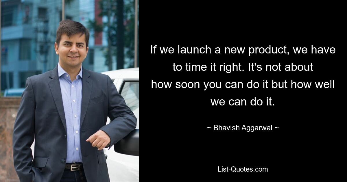 If we launch a new product, we have to time it right. It's not about how soon you can do it but how well we can do it. — © Bhavish Aggarwal