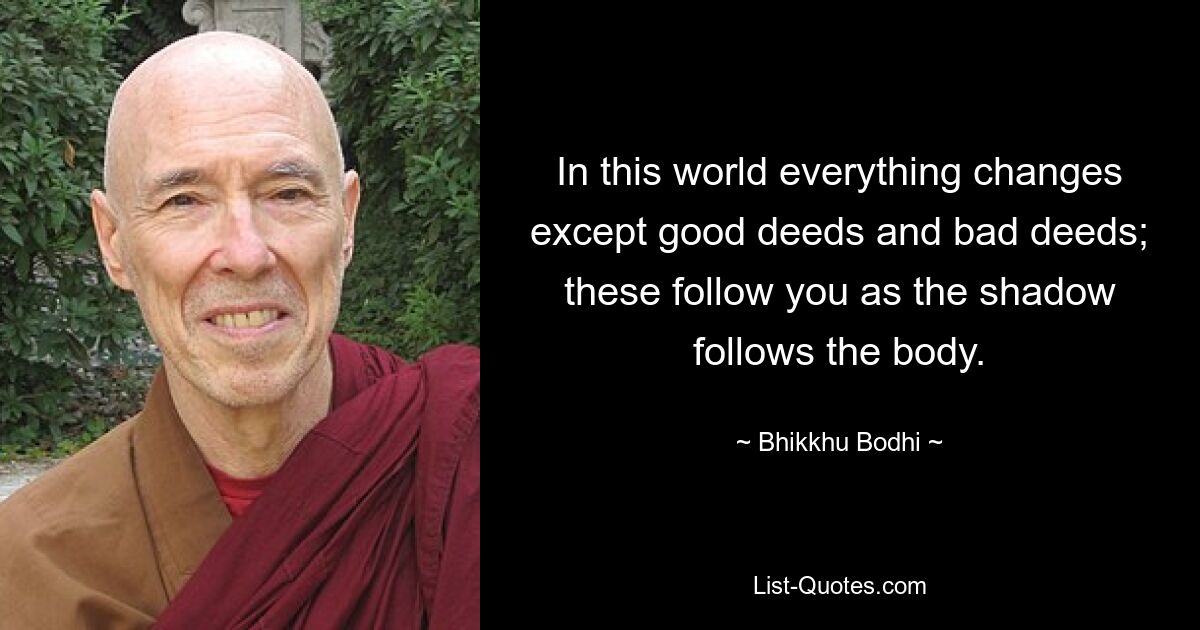 In this world everything changes except good deeds and bad deeds; these follow you as the shadow follows the body. — © Bhikkhu Bodhi