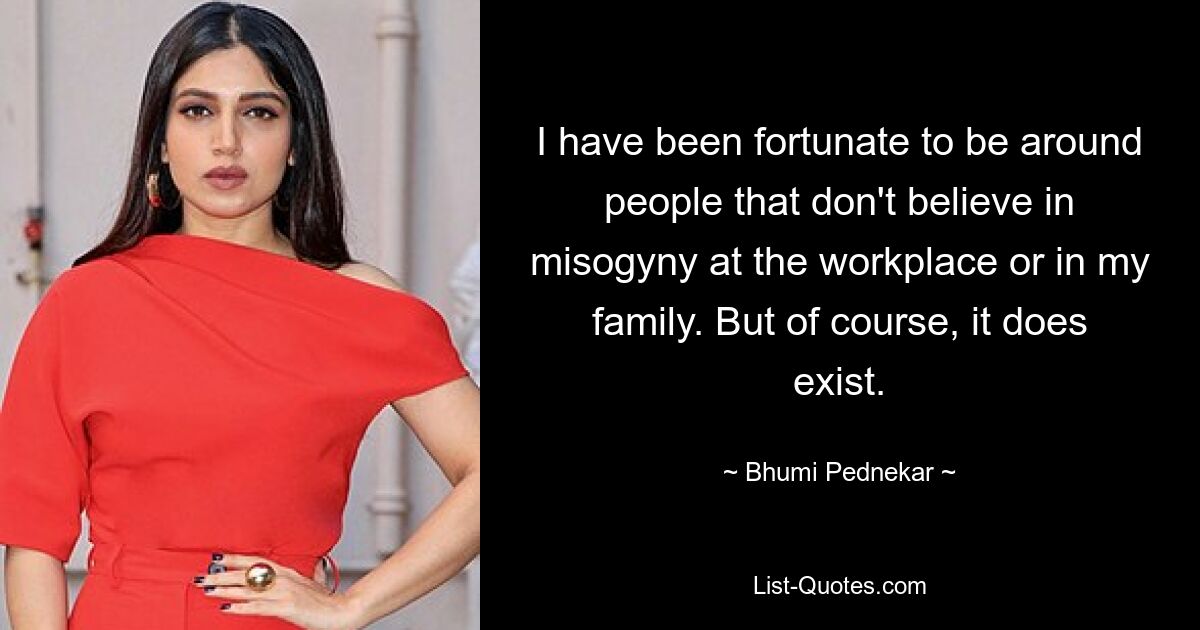 I have been fortunate to be around people that don't believe in misogyny at the workplace or in my family. But of course, it does exist. — © Bhumi Pednekar