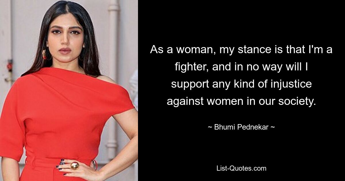 As a woman, my stance is that I'm a fighter, and in no way will I support any kind of injustice against women in our society. — © Bhumi Pednekar