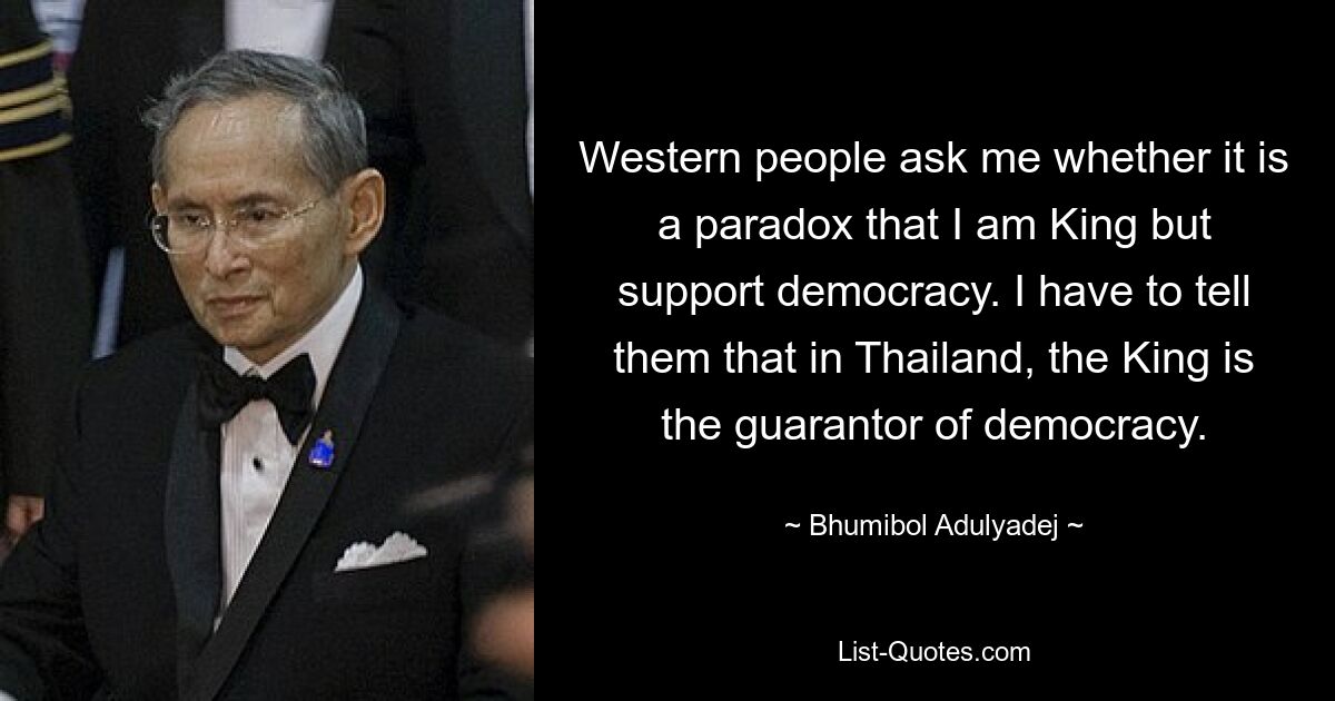 Western people ask me whether it is a paradox that I am King but support democracy. I have to tell them that in Thailand, the King is the guarantor of democracy. — © Bhumibol Adulyadej